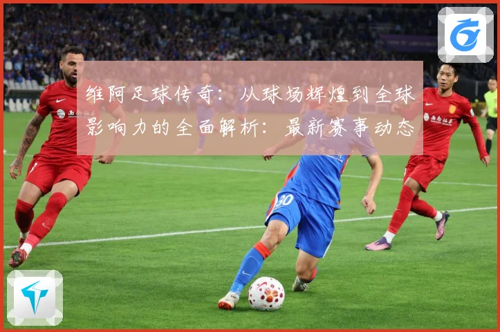 维阿足球传奇：从球场辉煌到全球影响力的全面解析：最新赛事动态与深度分析