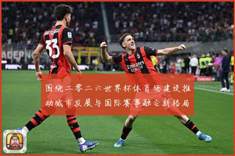围绕二零二六世界杯体育场建设推动城市发展与国际赛事融合新格局赛事前瞻：最新赛事动态与深度分析