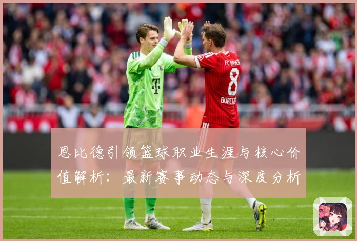 恩比德引领篮球职业生涯与核心价值解析：最新赛事动态与深度分析