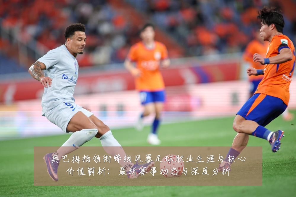 奥巴梅扬领衔锋线风暴足球职业生涯与核心价值解析:最新赛事动态与深度分析