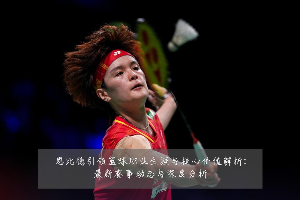 恩比德引领篮球职业生涯与核心价值解析:最新赛事动态与深度分析