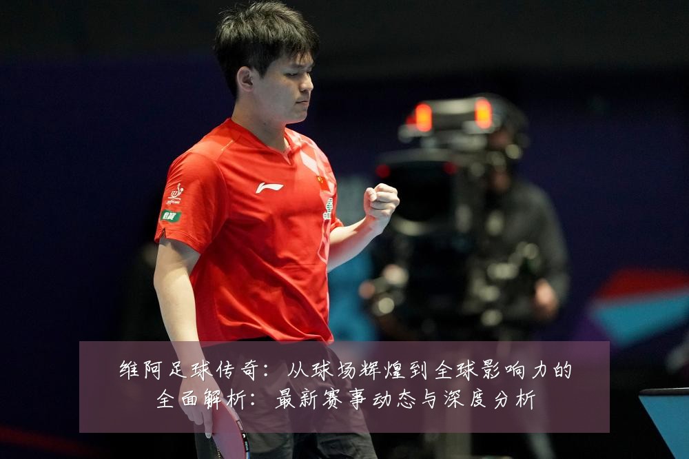 维阿足球传奇:从球场辉煌到全球影响力的全面解析:最新赛事动态与深度分析