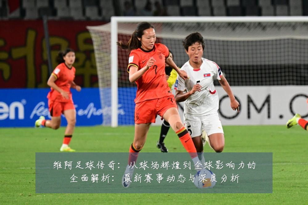 维阿足球传奇:从球场辉煌到全球影响力的全面解析:最新赛事动态与深度分析